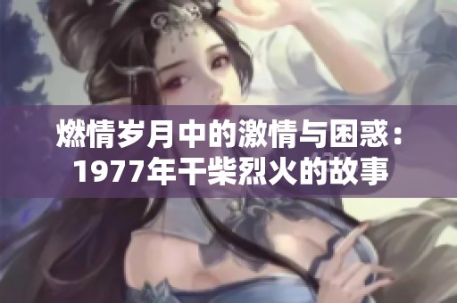 燃情岁月中的激情与困惑：1977年干柴烈火的故事