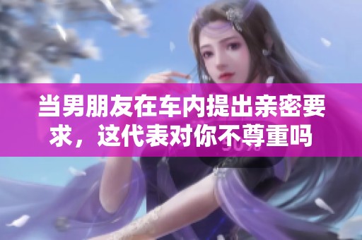 当男朋友在车内提出亲密要求，这代表对你不尊重吗