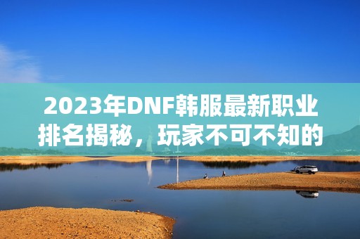 2023年DNF韩服最新职业排名揭秘，玩家不可不知的强势角色