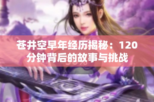 苍井空早年经历揭秘：120分钟背后的故事与挑战