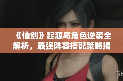 《仙剑》起源与角色逆袭全解析，最强阵容搭配策略揭秘！