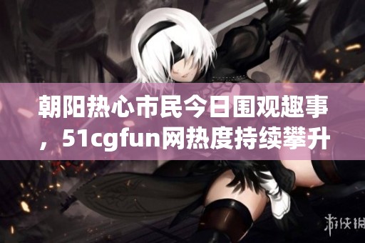 朝阳热心市民今日围观趣事，51cgfun网热度持续攀升