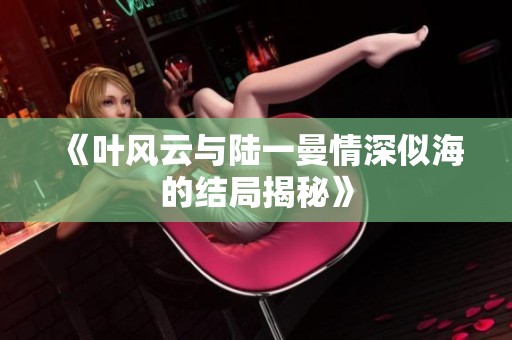 《叶风云与陆一曼情深似海的结局揭秘》