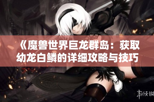 《魔兽世界巨龙群岛：获取幼龙白鳞的详细攻略与技巧》
