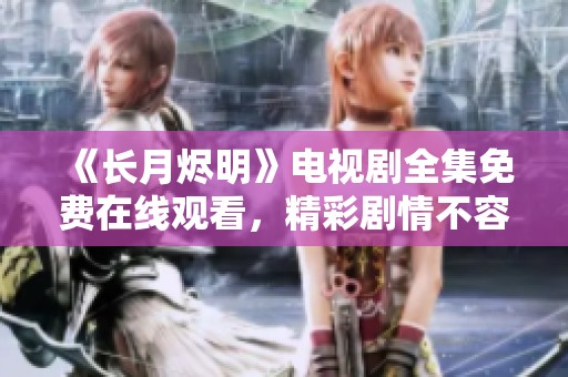 《长月烬明》电视剧全集免费在线观看，精彩剧情不容错过！
