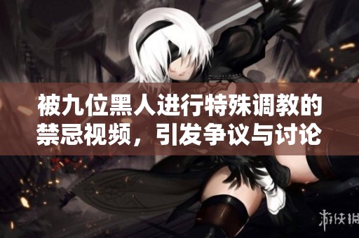 被九位黑人进行特殊调教的禁忌视频，引发争议与讨论