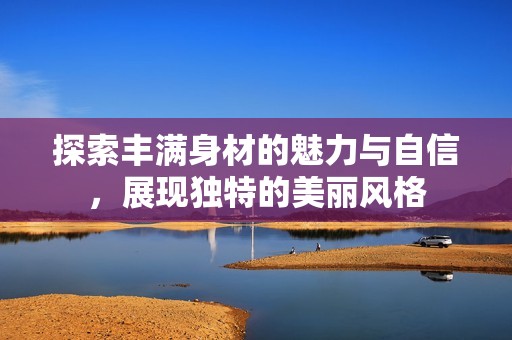 探索丰满身材的魅力与自信，展现独特的美丽风格