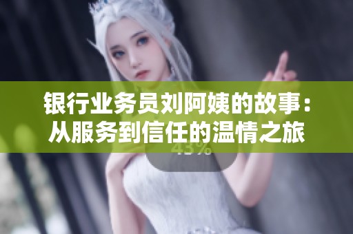 银行业务员刘阿姨的故事：从服务到信任的温情之旅
