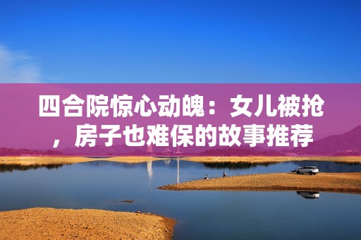 四合院惊心动魄：女儿被抢，房子也难保的故事推荐
