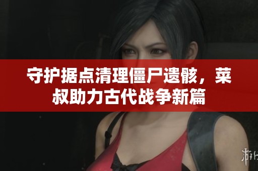 守护据点清理僵尸遗骸，菜叔助力古代战争新篇