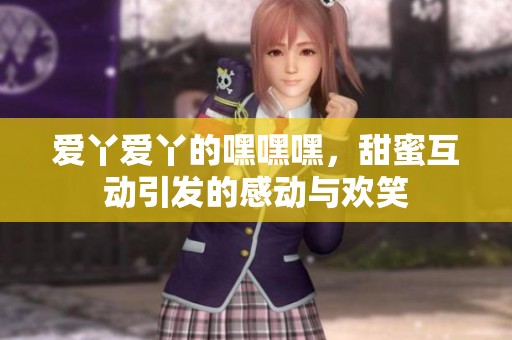 爱丫爱丫的嘿嘿嘿，甜蜜互动引发的感动与欢笑
