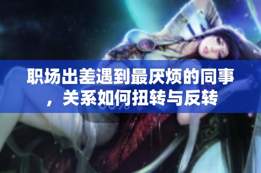 职场出差遇到最厌烦的同事，关系如何扭转与反转
