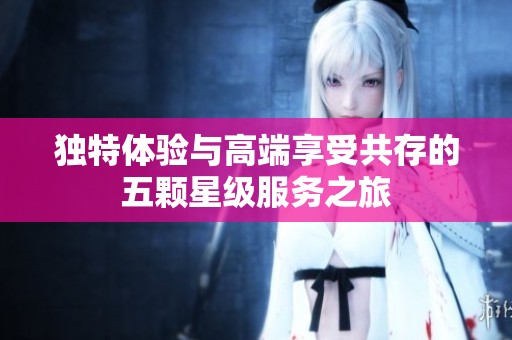 独特体验与高端享受共存的五颗星级服务之旅