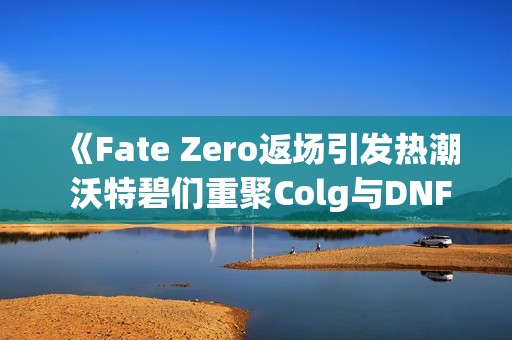 《Fate Zero返场引发热潮 沃特碧们重聚Colg与DNF地下新篇》