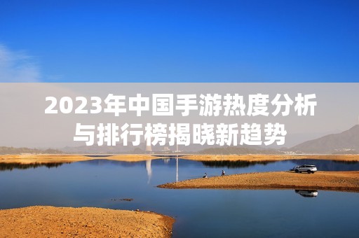 2023年中国手游热度分析与排行榜揭晓新趋势