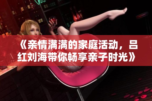 《亲情满满的家庭活动，吕红刘海带你畅享亲子时光》