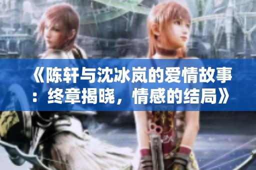 《陈轩与沈冰岚的爱情故事：终章揭晓，情感的结局》