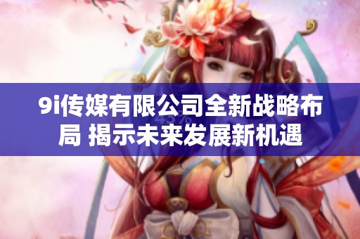9i传媒有限公司全新战略布局 揭示未来发展新机遇