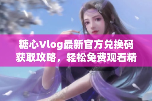 糖心Vlog最新官方兑换码获取攻略，轻松免费观看精彩内容