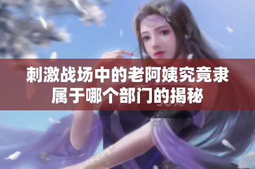 刺激战场中的老阿姨究竟隶属于哪个部门的揭秘