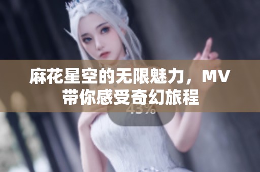 麻花星空的无限魅力，MV带你感受奇幻旅程