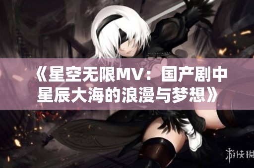 《星空无限MV：国产剧中星辰大海的浪漫与梦想》