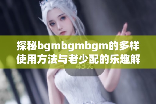 探秘bgmbgmbgm的多样使用方法与老少配的乐趣解析