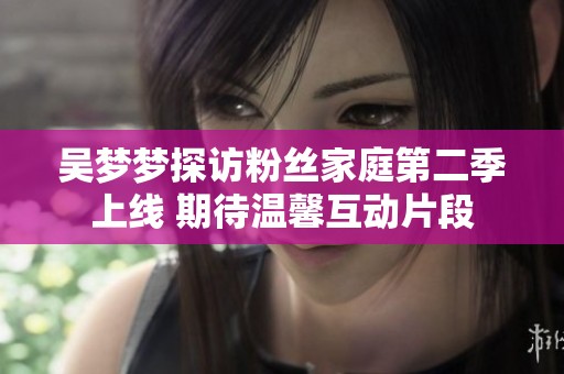 吴梦梦探访粉丝家庭第二季上线 期待温馨互动片段