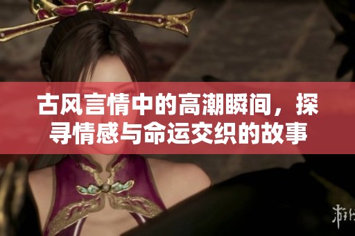 古风言情中的高潮瞬间，探寻情感与命运交织的故事