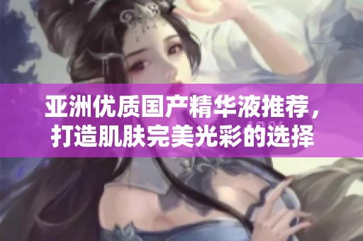 亚洲优质国产精华液推荐，打造肌肤完美光彩的选择