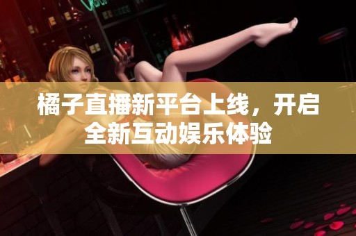 橘子直播新平台上线，开启全新互动娱乐体验