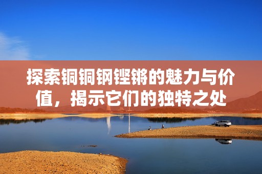 探索铜铜钢铿锵的魅力与价值，揭示它们的独特之处