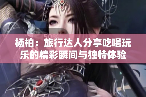 杨柏：旅行达人分享吃喝玩乐的精彩瞬间与独特体验
