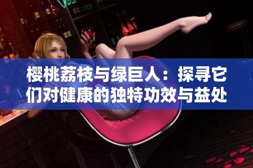 樱桃荔枝与绿巨人：探寻它们对健康的独特功效与益处