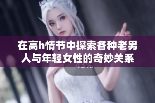 在高h情节中探索各种老男人与年轻女性的奇妙关系