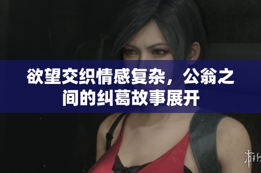 欲望交织情感复杂，公翁之间的纠葛故事展开