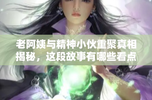 老阿姨与精神小伙重聚真相揭秘，这段故事有哪些看点