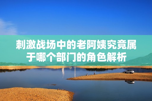 刺激战场中的老阿姨究竟属于哪个部门的角色解析