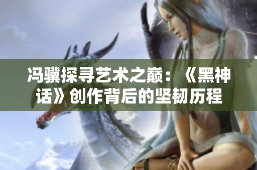 冯骥探寻艺术之巅：《黑神话》创作背后的坚韧历程