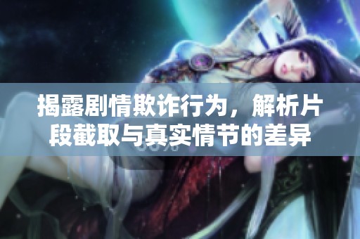 揭露剧情欺诈行为，解析片段截取与真实情节的差异
