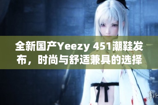 全新国产Yeezy 451潮鞋发布，时尚与舒适兼具的选择