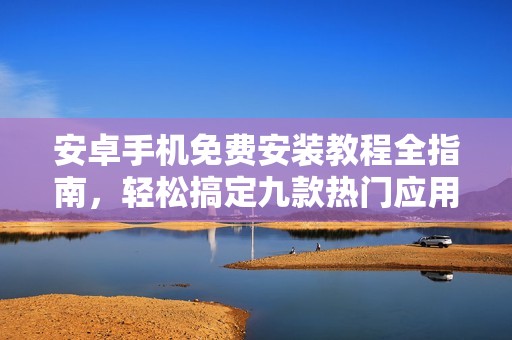 安卓手机免费安装教程全指南，轻松搞定九款热门应用