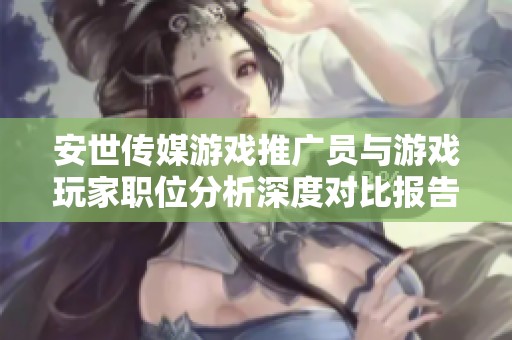 安世传媒游戏推广员与游戏玩家职位分析深度对比报告