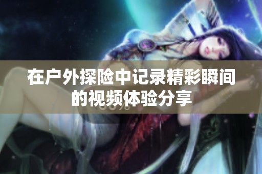 在户外探险中记录精彩瞬间的视频体验分享