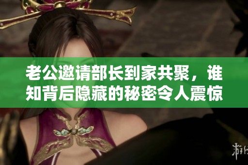 老公邀请部长到家共聚，谁知背后隐藏的秘密令人震惊