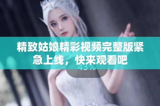 精致姑娘精彩视频完整版紧急上线，快来观看吧