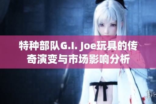 特种部队G.I. Joe玩具的传奇演变与市场影响分析