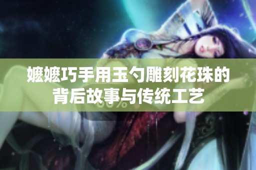 嬷嬷巧手用玉勺雕刻花珠的背后故事与传统工艺