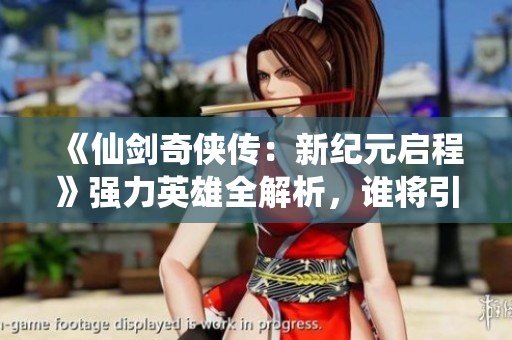 《仙剑奇侠传：新纪元启程》强力英雄全解析，谁将引领新的巅峰之路？