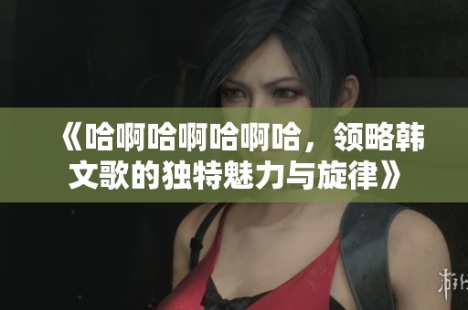 《哈啊哈啊哈啊哈，领略韩文歌的独特魅力与旋律》